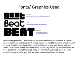 Fonts/ Graphics Used
From this range of fonts I have identified what information will be conveyed in smaller
sizes and alternate fonts to establish what the audience need to know and what they want
to know. This differentiation will give the festival poster a more professional look and
allows the audience more ease when viewing the enticing poster. The fonts selected have
been due to the nature of the script, being of a Hip/Hop/Rap/R and B genre the fonts
needed to be crisp and grungy look but sharp enough to decipher the words.
 