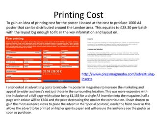 Printing Cost
To gain an idea of printing cost for the poster I looked at the cost to produce 1000 A4
poster that can be distributed around the London area. This equates to £28.30 per batch
with the layout big enough to fit all the key information and layout on.
I also looked at advertising costs to include my poster in magazines to increase the marketing and
appeal to wider audience’s not just those in the surrounding location. This was more expensive with
the inclusion of a full page with colour being £1,155 for a single A4 insertion into the magazine, half a
page with colour will be £660 and the price decreasing the smaller the contribution. I have chosen to
gain the most audience views to place the advert in the ‘special position’, inside the front cover as this
allows the advert to be printed on higher quality paper and will ensure the audience see the poster as
soon as purchase.
http://www.pressmagmedia.com/advertising-
inserts
 