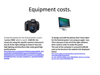 Equipment costs.
To take the photos for the festival photo I used a
‘cannon 700d’ which is worth £569.99. the
reason for using this specific camera is because it
has all of the right settings to shoot in low and
high lighting and therefore take really good high
quality photos.
http://www.argos.co.uk/product/1024470?cmpid=GS001&_$ja=t
sid:59158%7Ccid:200291090%7Cagid:12525697850%7Ctid:pla-
94832032610%7Ccrid:66128556290%7Cnw:g%7Crnd:1628643032
9956698556%7Cdvc:c%7Cadp:1o1&gclid=CL_c0JqzodICFekW0wo
dwtsAbg
To design and edit the photos that I have taken
for the festival poster I am using an apple mac.
This is because it has all of the right software
that I need in order to make the poster.
The cost of the computer is around £1,049.00
and can be found on the website link displayed
below
http://www.apple.com/uk/shop/buy-mac/imac/215-inch-
imac?afid=p238%7CsboCqtOrE-
dc_mtid_187079nc38483_pcrid_64626336361_&cid=aos-uk-kwgo-
pla-mac-slid--product-MK142B/A-UK
 