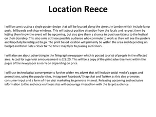 Location Reece
I will be constructing a single poster design that will be located along the streets in London which include lamp
posts, billboards and shop windows. This will attract positive attention from the locals and respect them by
letting them know the event will be upcoming, but also give them a chance to purchase tickets to the festival
on their doorstep. This also aims at those possible audience who commute to work as they will see the posters
and hopefully be intrigued to go. The print based location will primarily be within the area and depending on
budget and ticket sales closer to the time I may flyer to passing customers.
I will also see about advertising in the Telegraph newspaper which is posted to a lot of people in the effected
area. A cost for a general announcement is £28.20. This will be a copy of the print advertisement within the
pages of the newspaper as early on depending on price.
I will use technological convergence to further widen my advert that will include social media’s pages and
promotions, using the popular sites, Instagram/ Facebook/ Snap chat and Twitter as this also promotes
consumer input and a form of free viral marketing to generate interest. Releasing upcoming and exclusive
information to the audience on these sites will encourage interaction with the target audience.
 