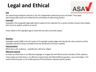 ASA
The advertising standards authority is the Uk’s independent advertising across all media. They apply
advertising codes which are written by the committees of advertising practice
Copyright
Copyright is the assignable legal right which is given to the originator for a certain number of years that enables
them to print, publish, preform or record
I have added in the copyright logo to show that my work cannot be copied
Royalties
Copyright royalty (CRB) is the US’ system of 3 copyright royalty judges who decide the rates and terms of the
copyright statutory licenses and determine the distribution of licence royalties
Representation
What class is the audience… male/female, ethnicity, religion
Offensive material
to make sure that there is no offensive language or images that will offend certain members of the audience
I have made sure that there is no offensive material that will offend different genders, races and religion. This
means that the poster is not condoning any of that behaviour towards specific people.
 