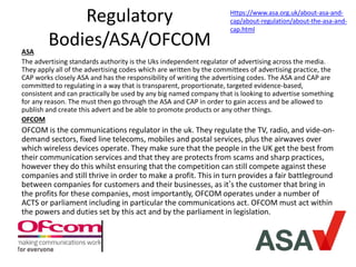 Regulatory
Bodies/ASA/OFCOMASA
The advertising standards authority is the Uks independent regulator of advertising across the media.
They apply all of the advertising codes which are written by the committees of advertising practice, the
CAP works closely ASA and has the responsibility of writing the advertising codes. The ASA and CAP are
committed to regulating in a way that is transparent, proportionate, targeted evidence-based,
consistent and can practically be used by any big named company that is looking to advertise something
for any reason. The must then go through the ASA and CAP in order to gain access and be allowed to
publish and create this advert and be able to promote products or any other things.
OFCOM
OFCOM is the communications regulator in the uk. They regulate the TV, radio, and vide-on-
demand sectors, fixed line telecoms, mobiles and postal services, plus the airwaves over
which wireless devices operate. They make sure that the people in the UK get the best from
their communication services and that they are protects from scams and sharp practices,
however they do this whilst ensuring that the competition can still compete against these
companies and still thrive in order to make a profit. This in turn provides a fair battleground
between companies for customers and their businesses, as it’s the customer that bring in
the profits for these companies, most importantly, OFCOM operates under a number of
ACTS or parliament including in particular the communications act. OFCOM must act within
the powers and duties set by this act and by the parliament in legislation.
Https://www.asa.org.uk/about-asa-and-
cap/about-regulation/about-the-asa-and-
cap.html
 