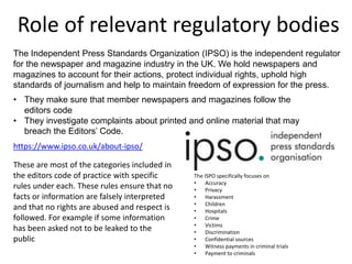 Role of relevant regulatory bodies
The Independent Press Standards Organization (IPSO) is the independent regulator
for the newspaper and magazine industry in the UK. We hold newspapers and
magazines to account for their actions, protect individual rights, uphold high
standards of journalism and help to maintain freedom of expression for the press.
• They make sure that member newspapers and magazines follow the
editors code
• They investigate complaints about printed and online material that may
breach the Editors’ Code.
https://www.ipso.co.uk/about-ipso/
The ISPO specifically focuses on
• Accuracy
• Privacy
• Harassment
• Children
• Hospitals
• Crime
• Victims
• Discrimination
• Confidential sources
• Witness payments in criminal trials
• Payment to criminals
These are most of the categories included in
the editors code of practice with specific
rules under each. These rules ensure that no
facts or information are falsely interpreted
and that no rights are abused and respect is
followed. For example if some information
has been asked not to be leaked to the
public
 