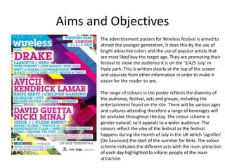Aims and Objectives
The advertisement posters for Wireless festival is aimed to
attract the younger generation, it does this by the use of
bright attractive colors and the use of popular artists that
are most liked buy the target age. They are promoting their
festival to show the audience it is on the ‘3/4/5 July’ in
Hyde park. This is written clearly at the top of the screen
and separate from other information in order to make it
easier for the reader to see.
The range of colours in the poster reflects the diversity of
the audience, festival, acts and groups, including the
entertainment found on the site. There will be various ages
and cultures attending therefore a range of beverages will
be available throughout the day. The colour scheme is
gender natural, so it appeals to a wider audience. The
colours reflect the vibe of the festival as the festival
happens during the month of July in the UK which ‘signifies’
(De Saussure) the start of the summer for Brits. The colour
scheme indicates the different acts with the main attraction
of each day highlighted to inform people of the main
attraction
 