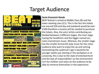 Target Audience
Socio Economic Needs
BEAT festival is aimed at Middle Class (B) and the
lower working class (C1). This is the fact the tickets
are around £50 and day and weekend would be over
£100 therefore a income will be needed to purchase
the tickets. Also, the acts/ artists contributing are
divided between 2 different stages, the main stage
having the headliners and the bigger named act,
more mainstream music. Whereas, the smaller stage
has the smaller Grime/UK style music for the niche
audience who want to enjoy the up and coming.
Generalizing the audience’s age it would be for
younger adults just starting in the workplace or at
university, this is due to the style of entertainment
and the lack of responsibility’s as the environment
isn't for children and relies on the audience to be
able to immerse themselves in the experience.
 