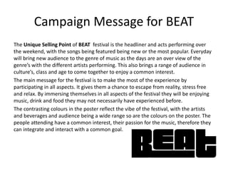 Campaign Message for BEAT
The Unique Selling Point of BEAT festival is the headliner and acts performing over
the weekend, with the songs being featured being new or the most popular. Everyday
will bring new audience to the genre of music as the days are an over view of the
genre’s with the different artists performing. This also brings a range of audience in
culture’s, class and age to come together to enjoy a common interest.
The main message for the festival is to make the most of the experience by
participating in all aspects. It gives them a chance to escape from reality, stress free
and relax. By immersing themselves in all aspects of the festival they will be enjoying
music, drink and food they may not necessarily have experienced before.
The contrasting colours in the poster reflect the vibe of the festival, with the artists
and beverages and audience being a wide range so are the colours on the poster. The
people attending have a common interest, their passion for the music, therefore they
can integrate and interact with a common goal.
 