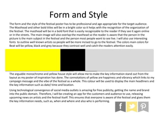 Form and Style
The form and the style of the festival poster has to be professional and age appropriate for the target audience.
The Masthead and other bold titles will be in a bright color so it helps with the recognition of the organization of
the festival. The masthead will be in a bold font that is easily recognizable to the reader if they see it again online
or in the streets. The main image will also overlap the masthead so the reader is aware that the person in the
picture is the main subject in the festival and the person most people want to see live. I will also use interesting
fonts to outline well known artists so people will be more incised to go to the festival. The colors main colors for
Beat will be yellow, black and grey because they contrast well and catch the readers attention easily.
The arguable monochrome and yellow house style will allow me to make the key information stand out from the
layout as my poster of inspiration has done. The connotations of yellow are happiness and vibrancy which links to my
campaign message and the vibe of the festival as a whole. This colour will be used to display the main headliners and
the key information such as date/ time and location.
Using technological convergence of social media outlets is amazing for free publicity, getting the name and brand
into the public domain. Therefore, I will be creating an app for the customers and audience to use, releasing
upcoming news on artists and the festival itself. This ensures that everyone is aware of the festival and gives them
the key information needs, such as, when and where and also who is performing.
 