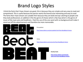 Brand Logo Styles
Pincoyablack
http://www.dafont.com/pincoyablack.font?text=Beat&back=theme
Arista
http://www.dafont.com/arista.font?text=Beat&back=theme
Chunky Funks
http://www.dafont.com/chunky-
funks.font?text=Beat&back=theme
I think the fonts that I have chosen are good, this is because they are simple and very easy to read and
comprehend. This is useful because the person wants the brand to be interesting and easy to read.
The fonts that I have chosen are suitable then because they are bold and eye catching to people and
they look professional, on addition it fits the genre of choice which is Hip hop which is the genre of
music of the main acts and headliners. I feel the use of the one word with no background will make it
stand out off the advertisement and therefore be more memorable.
 
