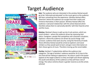 Target Audience
Katz: The audience who are interested in the wireless festival would
go to be ‘informed and educated’ on the music genre as the audience
will learn something from the experience. Wireless festival offers
‘diversion’ where the audience can escape from their reality and
immerse themselves in their passion. Wireless festival offers the
audience a ‘personal relationship’ with the artists featured which
therefore allows them to ‘personally identify’ with their favorite artist
and the music.
Maslow: Maslow’s theory is split up into 4 sub sections, which are
social climbers – where the audience driven by improving their
status. Caregivers- people that sympathize over characters situations.
Explorers- where the audience are driven by social change. And
survivors- audience that want security. Using the hierarchy of needs
theory Wireless festival would be aimed at explorers and social
climbers as they would want to learn and gain more information on
their chosen genre of music. Therefore moving up the social ladder.
Hartley: Hartley’s 7 subjectivities defines the audience into
categories. The age of wireless’ audience would be 16-21 due to the
acts that will be making an appearance. He colours used in the poster
appeals to the target audience as they are bright and vibrant applying
the youth and vibrancy of the audience as they will have a lot of
energy. The colour scheme chosen is gender neutral as are the artists
selected
 