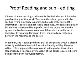 Proof Reading and sub - editing
It is crucial when creating a print media that includes text it is vital to
proof read any written work. To ensure there is no grammatical or
spelling errors, especially in names, but also to make sure all the
information is correct and not falsely promoted. Any contradictions or
false information would be unprofessional and would not only be
against the law but also not create confidence in the audience. It is
important to proof read because it will then avoid any confusion
between the readers and the poster.
In addition, sub – editing confirms that all design and layout is placed
correctly and the necessary information is easily visible/ The sub-
editors role is arguable the most crucial in the production as their
responsibility is to ensure every aspect of the design is correct before
being sent to print in physical format.
 