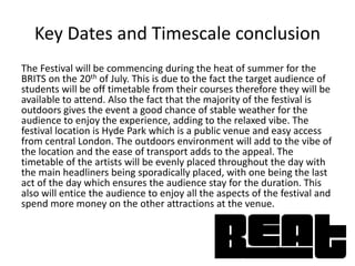 Key Dates and Timescale conclusion
The Festival will be commencing during the heat of summer for the
BRITS on the 20th of July. This is due to the fact the target audience of
students will be off timetable from their courses therefore they will be
available to attend. Also the fact that the majority of the festival is
outdoors gives the event a good chance of stable weather for the
audience to enjoy the experience, adding to the relaxed vibe. The
festival location is Hyde Park which is a public venue and easy access
from central London. The outdoors environment will add to the vibe of
the location and the ease of transport adds to the appeal. The
timetable of the artists will be evenly placed throughout the day with
the main headliners being sporadically placed, with one being the last
act of the day which ensures the audience stay for the duration. This
also will entice the audience to enjoy all the aspects of the festival and
spend more money on the other attractions at the venue.
 