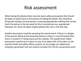 Risk assessment
When taking the photos there must be some safety precautions that should
be taken to avoid injury in the process of taking the photo. This should be
things like making sure the person is wearing appropriate clothing that cannot
harm the person or be too weak for the circumstances e.g. appropriate
footwear. As I have not taken original photos this risk is null and void.
Another precaution could be assessing the environment. If there is a danger
of the person falling and hurting themselves or there is a lot of hazards then
there is no point in risking injury just for a photo. This would mean safety
precautions need to put in place in case of accident with a first aider on site
and the health and safety officer present. As my images are edited and
computer generated I will not need to consider this risk for my personal work.
 