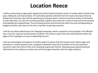 Location Reece
I will be constructing a single poster design that will be located along the streets in London which include lamp
posts, billboards and shop windows. This will attract positive attention from the locals and respect them by
letting them know the event will be upcoming, but also give them a chance to purchase tickets to the festival
on their doorstep. This also aims at those possible audience who commute to work as they will see the posters
and hopefully be intrigued to go. The print based location will primarily be within the area and depending on
budget and ticket sales closer to the time I may flyer to passing customers.
I will also see about advertising in the Telegraph newspaper which is posted to a lot of people in the effected
area. A cost for a general announcement is £28.20. This will be a copy of the print advertisement within the
pages of the newspaper as early on depending on price.
I will use technological convergence to further widen my advert that will include social media’s pages and
promotions, using the popular sites, Instagram/ Facebook/ Snap chat and Twitter as this also promotes
consumer input and a form of free viral marketing to generate interest. Releasing upcoming and exclusive
information to the audience on these sites will encourage interaction with the target audience.
 