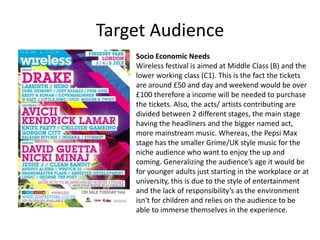 Target Audience
Socio Economic Needs
Wireless festival is aimed at Middle Class (B) and the
lower working class (C1). This is the fact the tickets
are around £50 and day and weekend would be over
£100 therefore a income will be needed to purchase
the tickets. Also, the acts/ artists contributing are
divided between 2 different stages, the main stage
having the headliners and the bigger named act,
more mainstream music. Whereas, the Pepsi Max
stage has the smaller Grime/UK style music for the
niche audience who want to enjoy the up and
coming. Generalizing the audience’s age it would be
for younger adults just starting in the workplace or at
university, this is due to the style of entertainment
and the lack of responsibility’s as the environment
isn't for children and relies on the audience to be
able to immerse themselves in the experience.
 