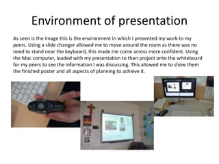 Environment of presentation
As seen is the image this is the environment in which I presented my work to my
peers. Using a slide changer allowed me to move around the room as there was no
need to stand near the keyboard, this made me come across more confident. Using
the Mac computer, loaded with my presentation to then project onto the whiteboard
for my peers to see the information I was discussing. This allowed me to show them
the finished poster and all aspects of planning to achieve it.
 