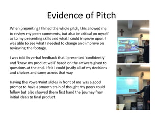 Evidence of Pitch
When presenting I filmed the whole pitch, this allowed me
to review my peers comments, but also be critical on myself
as to my presenting skills and what I could improve upon. I
was able to see what I needed to change and improve on
reviewing the footage.
I was told in verbal feedback that I presented ‘confidently’
and ‘knew my product well’ based on the answers given to
questions at the end. I felt I could justify all of my decisions
and choices and came across that way.
Having the PowerPoint slides in front of me was a good
prompt to have a smooth train of thought my peers could
follow but also showed them first hand the journey from
initial ideas to final product.
 