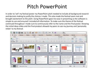Pitch PowerPoint
In order to ‘sell’ my festival poster my PowerPoint pitch needed to include all background research
and decision making to justify the choices I made. This also made the festival seem real and
brought excitement to the pitch. Using PowerPoint gave me ease in presenting as the software is
simple to use and ensured I included all information. To make sure the theme of the festival
continued throughout I made sure to continuously refer to the name and the final poster. Showing
the initial ideas slides and the final product allowed my peers to see my journey and ‘personally
relate’ to my festival.
 
