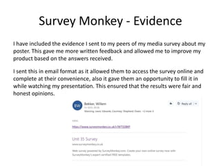 Survey Monkey - Evidence
I have included the evidence I sent to my peers of my media survey about my
poster. This gave me more written feedback and allowed me to improve my
product based on the answers received.
I sent this in email format as it allowed them to access the survey online and
complete at their convenience, also it gave them an opportunity to fill it in
while watching my presentation. This ensured that the results were fair and
honest opinions.
 
