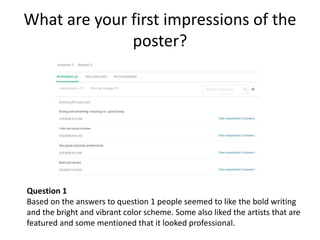 What are your first impressions of the
poster?
Question 1
Based on the answers to question 1 people seemed to like the bold writing
and the bright and vibrant color scheme. Some also liked the artists that are
featured and some mentioned that it looked professional.
 