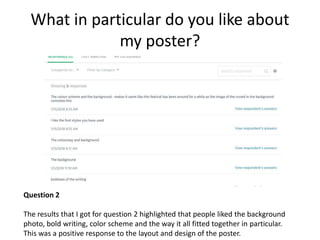 What in particular do you like about
my poster?
Question 2
The results that I got for question 2 highlighted that people liked the background
photo, bold writing, color scheme and the way it all fitted together in particular.
This was a positive response to the layout and design of the poster.
 