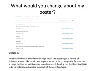 What would you change about my
poster?
Question 3
When I asked what would they change about the poster I got a variety of
different answers like to add more sponsors and artists, change the font and re-
arrange the line up so it is easier to understand, following this feedback I will take
in to consideration changing to suit all of the peer feedback.
 