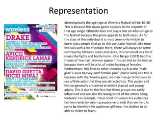 Representation
Stereotypically the age rage at Wireless festival will be 16-30.
This is because this music genre appeals to the majority of
that age range. Ethnicity does not play a role on who can go to
the festival because the genre appeals to both races. As for
the class of the individual it is most commonly middle to
lower class people that go to this particular festival. Like most
festivals with a lot of people there, there will always be some
controversy between sexes and races, this can result in a lot of
issues like fights and bodily harm. John Berger (1972) had the
theory of ‘men act, women appear’ this can link to the festival
because there will be a lot of males looking at females.
Furthermore this links to other theories such as the ‘male
gaze’ (Laura Mulvey) and ‘female gaze’ (Diana Saco) and this is
because with the ‘female gaze’, women may go to festivals to
see a Male artist that they are attracted too. The poster and
festival generally are aimed at middle classed and young
adults. This is due to the fact that these groups are easily
influenced and are also the background of the artists being
featured. For example, Travis Scott influences his audiences
fashion trends by wearing expensive brands that are hard to
come by therefore his audience will wear the clothes to be
able to relate to Travis.
 