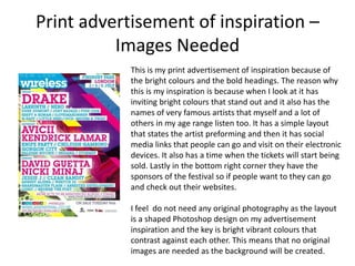 Print advertisement of inspiration –
Images Needed
This is my print advertisement of inspiration because of
the bright colours and the bold headings. The reason why
this is my inspiration is because when I look at it has
inviting bright colours that stand out and it also has the
names of very famous artists that myself and a lot of
others in my age range listen too. It has a simple layout
that states the artist preforming and then it has social
media links that people can go and visit on their electronic
devices. It also has a time when the tickets will start being
sold. Lastly in the bottom right corner they have the
sponsors of the festival so if people want to they can go
and check out their websites.
I feel do not need any original photography as the layout
is a shaped Photoshop design on my advertisement
inspiration and the key is bright vibrant colours that
contrast against each other. This means that no original
images are needed as the background will be created.
 