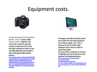 Equipment costs.
To take the photos for the festival
photo I used a ‘cannon 700d’
which is worth £569.99. the
reason for using this specific
camera is because it has all of
the right settings to shoot in low
and high lighting and therefore
take really good high quality
photos.
http://www.argos.co.uk/product/1024470?
cmpid=GS001&_$ja=tsid:59158%7Ccid:2002
91090%7Cagid:12525697850%7Ctid:pla-
94832032610%7Ccrid:66128556290%7Cnw:
g%7Crnd:16286430329956698556%7Cdvc:c
%7Cadp:1o1&gclid=CL_c0JqzodICFekW0wo
dwtsAbg
To design and edit the photos that I
have taken for the festival poster I
am using an apple mac. This is
because it has all of the right
software that I need in order to
make the poster.
The cost of the computer is around
£1,049.00 and can be found on the
website link displayed below
http://www.apple.com/uk/shop/buy-
mac/imac/215-inch-
imac?afid=p238%7CsboCqtOrE-
dc_mtid_187079nc38483_pcrid_64626336361_&ci
d=aos-uk-kwgo-pla-mac-slid--product-MK142B/A-
UK
 