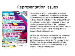Representation Issues
Issues can arise with representation by peoples
reactions, this can have a negative impact because
the audience will be less motivated to attend the
festivals. The differentiation of the font size between
the main acts and the other acts could be conveyed
negatively as the size indicates the importance.
Therefore fans of the smaller acts will be less likely to
attend as their favorite artists will be put down
compared to the bigger artists.
Festivals are controversial as violence has happened
previously. As a result of racial arguments/male
dominance/drunken behavior. For example during
2017 wireless festival, a huge water bottle fight
happened which led to the security having to get
involved and evacuate the area.
 