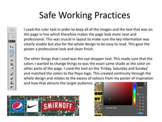 Safe Working Practices
I used the ruler tool in order to keep all of the images and the text that was on
the page in line which therefore makes the page look more neat and
professional. This was crucial in layout to make sure the key information was
clearly visable but also for the whole design to be easy to read. This gave the
poster a professional look and clean finish.
The other things that I used was the eye dropper tool. This made sure that the
colors I wanted to change things to was the exact same shade as the color on
other parts of the page. I used the tool on the ‘Friday, Saturday and Sunday’
and matched the colors to the Pepsi logo. This created continuity through the
whole design and relates to the excess of colours from my poster of inspiration
and how that attracts the target audience.
 