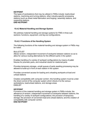 KEYPOINT
The types of workstations that may be utilized in FMSs include: load/unload
stations, machining and turning stations, other industry-specific processing
stations (such as sheet metal fabrication and forging), assembly stations, and
supporting stations.
END KEYPOINT
15.4.2 Material Handling and Storage System
We address material handling and storage systems for FMS in three sub-
sections: functions, equipment, and lay-out configurations.
15.4.2.1 Functions of the Handling System
The following functions of the material handling and storage system in FMSs may
be noted:
BULLETLIST
Allows random, independent movement of workparts between stations so as to
allow for various routing alternatives for the different parts in the system
Enables handling of a variety of workpart configurations by means of pallet
fixtures for prismatic parts, and industrial robots for rotational parts
Provides temporary storage—small queues of parts awaiting processing may be
allowed to build-up in front of each station in the system
Provides convenient access for loading and unloading workparts at load and
unload stations
Creates compatibility with computer control—the handling system must be under
the direct control of the computer system which directs it to the various
workstations, load/unload stations, and storage areas
ENDLIST
KEYPOINT
Functions of the material handling and storage system in FMSs include: the
allowance of random, independent movement of workparts between stations; the
handling of a variety of workpart configurations; the provision of temporary
storage; the provision of convenient load and unload stations; and the creation of
compatibility with computer control.
END KEYPOINT
 