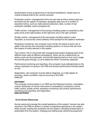 dissemination of part programmes to individual workstations, based upon an
overall schedule held by the central computer
Production control—management of the mix and rate at which various parts are
launched into the system is important; alongside data input of a number of
essential metrics, such as: daily desired production rates, number of raw
workparts available, work-in-progress etc.
Traffic control—management of the primary handling system is essential so that
parts arrive at the right location at the right time and in the right condition
Shuttle control—management of the secondary handling system is also
important, to ensure the correct delivery of the workpart to the station’s workhead
Workpiece monitoring—the computer must monitor the status of each cart or
pallet in the primary and secondary handling systems, to ensure that we know
the location of every element in the system
Tool control—this is concerned with managing tool location (keeping track of the
different tools used at different workstations, which can be a determinant on
where a part can be processed), and tool life (keeping track on how much usage
the tool has gone through, so as to determine when it should be replaced)
Performance monitoring and reporting—the computer must collected data on the
various operations on-going in the FMS and present performance findings based
on this
Diagnostics—the computer must be able to diagnose, to a high degree of
accuracy, where a problem may be occurring in the FMS
ENDLIST
KEYPOINT
The computer control system in an FMS has the following functions: workstation
control; distribution of control instructions to workstations; production control;
traffic control; shuttle control; workpiece monitoring; tool control; performance
monitoring and reporting; and diagnostics.
END KEYPOINT
15.4.4 Human Resources
Human personnel manage the overall operations of the system. Humans are also
required in the FMS to perform a variety of supporting operations in the system;
these include: loading raw workparts into the system; unloading finished parts or
assemblies from the system; changing and setting tools; performing equipment
 
