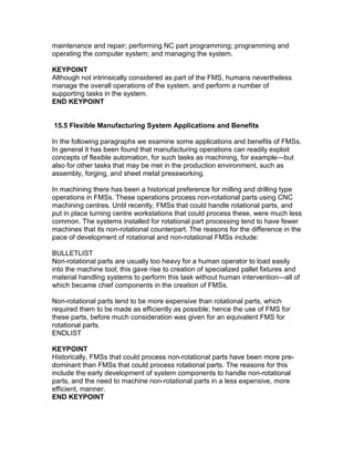 maintenance and repair; performing NC part programming; programming and
operating the computer system; and managing the system.
KEYPOINT
Although not intrinsically considered as part of the FMS, humans nevertheless
manage the overall operations of the system, and perform a number of
supporting tasks in the system.
END KEYPOINT
15.5 Flexible Manufacturing System Applications and Benefits
In the following paragraphs we examine some applications and benefits of FMSs.
In general it has been found that manufacturing operations can readily exploit
concepts of flexible automation, for such tasks as machining, for example—but
also for other tasks that may be met in the production environment, such as
assembly, forging, and sheet metal pressworking.
In machining there has been a historical preference for milling and drilling type
operations in FMSs. These operations process non-rotational parts using CNC
machining centres. Until recently, FMSs that could handle rotational parts, and
put in place turning centre workstations that could process these, were much less
common. The systems installed for rotational part processing tend to have fewer
machines that its non-rotational counterpart. The reasons for the difference in the
pace of development of rotational and non-rotational FMSs include:
BULLETLIST
Non-rotational parts are usually too heavy for a human operator to load easily
into the machine tool; this gave rise to creation of specialized pallet fixtures and
material handling systems to perform this task without human intervention—all of
which became chief components in the creation of FMSs.
Non-rotational parts tend to be more expensive than rotational parts, which
required them to be made as efficiently as possible; hence the use of FMS for
these parts, before much consideration was given for an equivalent FMS for
rotational parts.
ENDLIST
KEYPOINT
Historically, FMSs that could process non-rotational parts have been more pre-
dominant than FMSs that could process rotational parts. The reasons for this
include the early development of system components to handle non-rotational
parts, and the need to machine non-rotational parts in a less expensive, more
efficient, manner.
END KEYPOINT
 