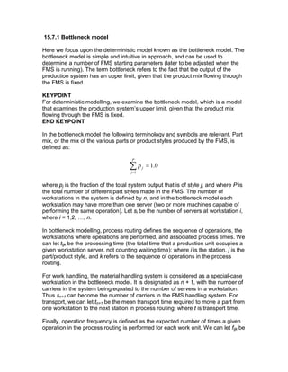 15.7.1 Bottleneck model
Here we focus upon the deterministic model known as the bottleneck model. The
bottleneck model is simple and intuitive in approach, and can be used to
determine a number of FMS starting parameters (later to be adjusted when the
FMS is running). The term bottleneck refers to the fact that the output of the
production system has an upper limit, given that the product mix flowing through
the FMS is fixed.
KEYPOINT
For deterministic modelling, we examine the bottleneck model, which is a model
that examines the production system’s upper limit, given that the product mix
flowing through the FMS is fixed.
END KEYPOINT
In the bottleneck model the following terminology and symbols are relevant. Part
mix, or the mix of the various parts or product styles produced by the FMS, is
defined as:
∑=
=
P
j
jp
1
0.1
where pj is the fraction of the total system output that is of style j; and where P is
the total number of different part styles made in the FMS. The number of
workstations in the system is defined by n, and in the bottleneck model each
workstation may have more than one server (two or more machines capable of
performing the same operation). Let si be the number of servers at workstation i,
where i = 1,2, …, n.
In bottleneck modelling, process routing defines the sequence of operations, the
workstations where operations are performed, and associated process times. We
can let tijk be the processing time (the total time that a production unit occupies a
given workstation server, not counting waiting time); where i is the station, j is the
part/product style, and k refers to the sequence of operations in the process
routing.
For work handling, the material handling system is considered as a special-case
workstation in the bottleneck model. It is designated as n + 1, with the number of
carriers in the system being equated to the number of servers in a workstation.
Thus sn+1 can become the number of carriers in the FMS handling system. For
transport, we can let tn+1 be the mean transport time required to move a part from
one workstation to the next station in process routing; where t is transport time.
Finally, operation frequency is defined as the expected number of times a given
operation in the process routing is performed for each work unit. We can let fijk be
 
