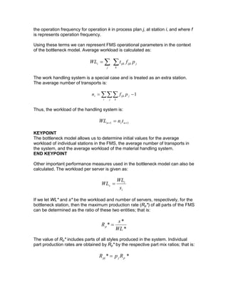 the operation frequency for operation k in process plan j, at station i, and where f
is represents operation frequency.
Using these terms we can represent FMS operational parameters in the context
of the bottleneck model. Average workload is calculated as:
∑∑=
k
jijkijk
j
i pftWL
The work handling system is a special case and is treated as an extra station.
The average number of transports is:
∑∑∑ −=
i j k
jijkt pfn 1
Thus, the workload of the handling system is:
11 ++ = ntn tnWL
KEYPOINT
The bottleneck model allows us to determine initial values for the average
workload of individual stations in the FMS, the average number of transports in
the system, and the average workload of the material handling system.
END KEYPOINT
Other important performance measures used in the bottleneck model can also be
calculated. The workload per server is given as:
i
i
s
s
WL
WL =
If we let WL* and s* be the workload and number of servers, respectively, for the
bottleneck station, then the maximum production rate (Rp*) of all parts of the FMS
can be determined as the ratio of these two entities; that is:
*
*
*
WL
s
Rp =
The value of Rp* includes parts of all styles produced in the system. Individual
part production rates are obtained by Rp* by the respective part mix ratios; that is:
** pjpj RpR =
 