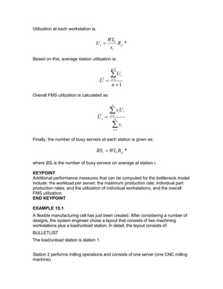 Utilization at each workstation is:
*p
i
i
i R
s
WL
U =
Based on this, average station utilization is:
1
1
1
+
=
∑
+
=
n
U
U
n
i
i
Overall FMS utilization is calculated as:
∑
∑
=
=
= n
i
i
n
i
ii
s
s
Us
U
1
1
Finally, the number of busy servers at each station is given as:
*pii RWLBS =
where BSi is the number of busy servers on average at station i.
KEYPOINT
Additional performance measures that can be computed for the bottleneck model
include: the workload per server; the maximum production rate; individual part
production rates; and the utilization of individual workstations, and the overall
FMS utilization.
END KEYPOINT
EXAMPLE 15.1
A flexible manufacturing cell has just been created. After considering a number of
designs, the system engineer chose a layout that consists of two machining
workstations plus a load/unload station. In detail, the layout consists of:
BULLETLIST
The load/unload station is station 1.
Station 2 performs milling operations and consists of one server (one CNC milling
machine).
 