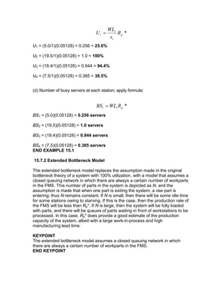 *p
i
i
i R
s
WL
U =
U1 = (5.0/1)(0.05128) = 0.256 = 25.6%
U2 = (19.5/1)(0.05128) = 1.0 = 100%
U3 = (18.4/1)(0.05128) = 0.944 = 94.4%
U4 = (7.5/1)(0.05128) = 0.385 = 38.5%
(d) Number of busy servers at each station; apply formula:
*pii RWLBS =
BS1 = (5.0)(0.05128) = 0.256 servers
BS2 = (19.5)(0.05128) = 1.0 servers
BS3 = (18.4)(0.05128) = 0.944 servers
BS4 = (7.5)(0.05128) = 0.385 servers
END EXAMPLE 15.1
15.7.2 Extended Bottleneck Model
The extended bottleneck model replaces the assumption made in the original
bottleneck theory of a system with 100% utilization, with a model that assumes a
closed queuing network in which there are always a certain number of workparts
in the FMS. This number of parts in the system is depicted as N, and the
assumption is made that when one part is exiting the system, a raw part is
entering; thus N remains constant. If N is small, then there will be some idle time
for some stations owing to starving. If this is the case, then the production rate of
the FMS will be less than Rp*. If N is large, then the system will be fully loaded
with parts, and there will be queues of parts waiting in front of workstations to be
processed. In this case, Rp* does provide a good estimate of the production
capacity of the system, albeit with a large work-in-process and high
manufacturing lead time.
KEYPOINT
The extended bottleneck model assumes a closed queuing network in which
there are always a certain number of workparts in the FMS.
END KEYPOINT
 