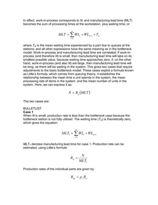 In effect, work-in-process corresponds to N, and manufacturing lead time (MLT)
becomes the sum of processing times at the workstation, plus waiting time; or:
wn
n
i
i TWLWLMLT ++= +
=
∑ 1
1
where Tw is the mean waiting time experienced by a part due to queues at the
stations; and all other expressions have the same meaning as in the bottleneck
model. Work-in-process and manufacturing lead time are correlated: if work-in-
process (and therefore N) is small, then manufacturing lead time will take on its
smallest possible value, because waiting time approaches zero; if, on the other
hand, work-in-process (and also N) are large, then manufacturing lead time will
be long, as there will be waiting in the system. This gives two cases that require
adjustments to the basic bottleneck model. These cases exploit a formula known
as Little’s formula, which comes from queuing theory; it establishes the
relationship between the mean time a unit spends in the system, the mean
processing rate of items in the system, and the mean number of units in the
system. Here, we can express it as:
( )MLTRN p=
The two cases are:
BULLETLIST
Case 1
When N is small, production rate is less than the bottleneck case because the
bottleneck station is not fully utilized. The waiting time (Tw) is theoretically zero,
which gives the equation:
1
1
1 +
=
+= ∑ n
n
i
i WLWLMLT
MLT1 denotes manufacturing lead time for case 1. Production rate can be
estimated, using Little’s formula:
1MLT
N
Rp =
Production rates of the individual parts are given by:
pjpj RpR =
 