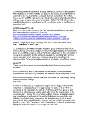 Another keyword in the definition is group technology, which was discussed in
the introduction. In reality no FMS can be perfectly flexible, meaning that there
are limits to the range of parts or products that can be made on the system.
Consequently an FMS must be designed to produce parts (or products) within a
defined range of styles, sizes, and processes—that is, the FMS will have the
capability of producing a single part family, or a limited range of part families. It
cannot do both.
LEARNING ACTIVIY 15.1
Learn more about the concept of the FMS by visiting the following web-sites:
http://www.uky.edu/~dsianita/611/fms.html
http://en.wikipedia.org/wiki/Flexible_manufacturing_system
http://ocw.mit.edu/NR/rdonlyres/Mechanical-Engineering/2-875Fall-
2004/ED245A88-3682-42BD-9B98-94B8CB24103E/0/class22_fma.pdf
Write a 1 page report on your findings, and post it to the discussion forum.
END LEARNING ACTIVITY 15.1
As stated above, the FMS concept is based on group technology and cellular
manufacturing. Group technology is a manufacturing philosophy in which similar
parts are identified and grouped together to take advantage of their similarities in
design and production. Similar parts are grouped into so-called “part families”
where each part family possesses similar design and/or manufacturing
characteristics. Parts are typically grouped into families by one of three means:
NUMLIST
Visual inspection—where parts with visually-similar features are grouped
together
Parts classification and coding—where part similarities, in terms of design
attributes and manufacturing attributes, are identified and subsequently coded
Production flow analysis—where parts with similarities are identified by having
similar production routings
ENDLIST
Cellular manufacturing is an application of group technology in which similar
machines or processes have been aggregated into cells, each of which is
dedicated to the production of a part, product family, or limited group of part
families. It is often arranged so that it can cater for all the requirements of the
composite part—that is, the hypothetical part that includes all possible design
and manufacturing attributes of the part family being processed. In lay-out,
cellular manufacturing can be arranged as: a single machine cell; a group
machine cell with material handling; a group machine cell with semi-integrated
handling; or an FMS. The latter formation is the focus of this unit; it is the most
highly automated of the group technology machine cells.
 