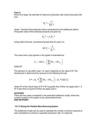 Case 2
When N is large, the estimate of maximum production rate made previously hold
true:
*
*
*
WL
s
Rp =
where * denotes that production rate is constrained by the bottleneck station.
Production rates of the individual products are given by:
** pjpj RpR =
Using Little’s formula, manufacturing lead time for case 2 is:
*
2
pR
N
MLT =
The mean time a part spends in the system is estimated as:






+−= ∑=
+
n
i
niw WLWLMLTT
1
12
ENDLIST
The decision to use either case 1 or case 2 depends on the value of N. The
dividing line is determined by recourse to the following formula:
( )1
1
1 *** MLTRWLWLRN p
n
i
nip =





+= ∑=
+
where N* is the critical value of N. If N* is greater than N then we apply case 1; if
N* is less than or equal to N then we apply case 2.
KEYPOINT
There are two cases considered in the extended bottleneck model, where the
number of parts in the system is the critical determinant.
END KEYPOINT
15.7.3 Sizing the Flexible Manufacturing System
The bottleneck model can be used to calculate the number of servers required at
each workstation to achieve a specified production rate. To make the
 