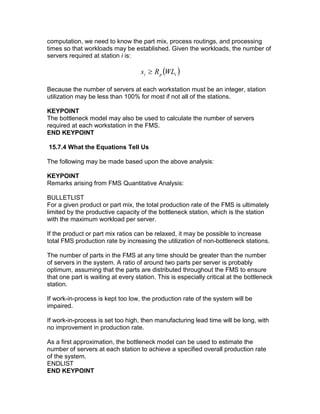 computation, we need to know the part mix, process routings, and processing
times so that workloads may be established. Given the workloads, the number of
servers required at station i is:
( )ipi WLRs ≥
Because the number of servers at each workstation must be an integer, station
utilization may be less than 100% for most if not all of the stations.
KEYPOINT
The bottleneck model may also be used to calculate the number of servers
required at each workstation in the FMS.
END KEYPOINT
15.7.4 What the Equations Tell Us
The following may be made based upon the above analysis:
KEYPOINT
Remarks arising from FMS Quantitative Analysis:
BULLETLIST
For a given product or part mix, the total production rate of the FMS is ultimately
limited by the productive capacity of the bottleneck station, which is the station
with the maximum workload per server.
If the product or part mix ratios can be relaxed, it may be possible to increase
total FMS production rate by increasing the utilization of non-bottleneck stations.
The number of parts in the FMS at any time should be greater than the number
of servers in the system. A ratio of around two parts per server is probably
optimum, assuming that the parts are distributed throughout the FMS to ensure
that one part is waiting at every station. This is especially critical at the bottleneck
station.
If work-in-process is kept too low, the production rate of the system will be
impaired.
If work-in-process is set too high, then manufacturing lead time will be long, with
no improvement in production rate.
As a first approximation, the bottleneck model can be used to estimate the
number of servers at each station to achieve a specified overall production rate
of the system.
ENDLIST
END KEYPOINT
 