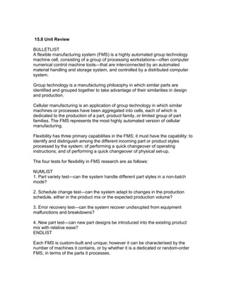 15.8 Unit Review
BULLETLIST
A flexible manufacturing system (FMS) is a highly automated group technology
machine cell, consisting of a group of processing workstations—often computer
numerical control machine tools—that are interconnected by an automated
material handling and storage system, and controlled by a distributed computer
system.
Group technology is a manufacturing philosophy in which similar parts are
identified and grouped together to take advantage of their similarities in design
and production.
Cellular manufacturing is an application of group technology in which similar
machines or processes have been aggregated into cells, each of which is
dedicated to the production of a part, product family, or limited group of part
families. The FMS represents the most highly automated version of cellular
manufacturing.
Flexibility has three primary capabilities in the FMS; it must have the capability: to
identify and distinguish among the different incoming part or product styles
processed by the system; of performing a quick changeover of operating
instructions; and of performing a quick changeover of physical set-up.
The four tests for flexibility in FMS research are as follows:
NUMLIST
1. Part variety test—can the system handle different part styles in a non-batch
mode?
2. Schedule change test—can the system adapt to changes in the production
schedule, either in the product mix or the expected production volume?
3. Error recovery test—can the system recover undisrupted from equipment
malfunctions and breakdowns?
4. New part test—can new part designs be introduced into the existing product
mix with relative ease?
ENDLIST
Each FMS is custom-built and unique; however it can be characterised by the
number of machines it contains, or by whether it is a dedicated or random-order
FMS, in terms of the parts it processes.
 
