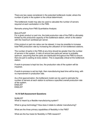 There are two cases considered in the extended bottleneck model, where the
number of parts in the system is the critical determinant.
The bottleneck model may also be used to calculate the number of servers
required at each workstation in the FMS.
Remarks arising from FMS Quantitative Analysis:
BULLETLIST
For a given product or part mix, the total production rate of the FMS is ultimately
limited by the productive capacity of the bottleneck station, which is the station
with the maximum workload per server.
If the product or part mix ratios can be relaxed, it may be possible to increase
total FMS production rate by increasing the utilization of non-bottleneck stations.
The number of parts in the FMS at any time should be greater than the number
of servers in the system. A ratio of around two parts per server is probably
optimum, assuming that the parts are distributed throughout the FMS to ensure
that one part is waiting at every station. This is especially critical at the bottleneck
station.
If work-in-process is kept too low, the production rate of the system will be
impaired.
If work-in-process is set too high, then manufacturing lead time will be long, with
no improvement in production rate.
As a first approximation, the bottleneck model can be used to estimate the
number of servers at each station to achieve a specified overall production rate
of the system.
ENDLIST
ENDLIST
14.10 Self-Assessment Questions
NUMLIST
What is meant by a flexible manufacturing system?
What is group technology? How does it relate to cellular manufacturing?
What are the three primary capabilities of flexibility in the FMS?
What are the four tests for flexibility in FMS research?
 