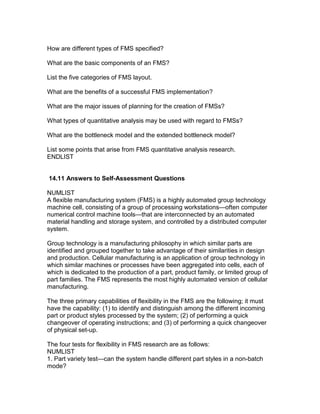 How are different types of FMS specified?
What are the basic components of an FMS?
List the five categories of FMS layout.
What are the benefits of a successful FMS implementation?
What are the major issues of planning for the creation of FMSs?
What types of quantitative analysis may be used with regard to FMSs?
What are the bottleneck model and the extended bottleneck model?
List some points that arise from FMS quantitative analysis research.
ENDLIST
14.11 Answers to Self-Assessment Questions
NUMLIST
A flexible manufacturing system (FMS) is a highly automated group technology
machine cell, consisting of a group of processing workstations—often computer
numerical control machine tools—that are interconnected by an automated
material handling and storage system, and controlled by a distributed computer
system.
Group technology is a manufacturing philosophy in which similar parts are
identified and grouped together to take advantage of their similarities in design
and production. Cellular manufacturing is an application of group technology in
which similar machines or processes have been aggregated into cells, each of
which is dedicated to the production of a part, product family, or limited group of
part families. The FMS represents the most highly automated version of cellular
manufacturing.
The three primary capabilities of flexibility in the FMS are the following; it must
have the capability: (1) to identify and distinguish among the different incoming
part or product styles processed by the system; (2) of performing a quick
changeover of operating instructions; and (3) of performing a quick changeover
of physical set-up.
The four tests for flexibility in FMS research are as follows:
NUMLIST
1. Part variety test—can the system handle different part styles in a non-batch
mode?
 