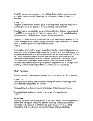 The FMS concept first emerged in the 1960s in Britain, before being adopted
worldwide. It was generally found that the following conditions favoured its
adoption:
BULLETLIST
The plant currently uses manned group technology cells, and produces parts in
batches, plus there is a desire on management’s part to automate
The plant’s parts can easily be grouped into part families that can be processed
in an FMS; in our case, for the FMS, this means either (1) the parts belong to a
common product, or (2) the parts possess similar geometries
The parts or products made by the plant are in the mid-volume (between 5,000-
75,000 parts per year), and mid-variety production range, otherwise FMS would
prove to be too expensive to implement efficiently
ENDLIST
The installing of an FMS is usually a significant capital investment because new
equipment is being bought and arranged for the plant, whereas—in the case of a
manually operated machine cell—equipment is typically just re-arranged. Further,
the FMS is technologically so sophisticated that human personnel must be
specially trained to make it operate. However, the benefits of implementing an
FMS offset these challenges; these benefits include: increased machine
utilization; reduced factory floor space; greater responsiveness to change; lower
inventory and manufacturing lead times; and high labour productivity.
15.3.1 Flexibility
The term flexibility has many associations here, in terms of the FMS; these are:
BULLETLIST
The capability to identify and distinguish among the different incoming part or
product styles processed by the system
The capability of performing a quick changeover of operating instructions
The capability of performing a quick changeover of physical set-up
ENDLIST
KEYPOINT
Flexibility has three primary capabilities in the FMS; it must have the capability: to
identify and distinguish among the different incoming part or product styles
processed by the system; of performing a quick changeover of operating
instructions; and of performing a quick changeover of physical set-up.
 