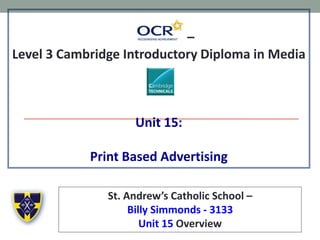–
Level 3 Cambridge Introductory Diploma in Media
Unit 15:
Print Based Advertising
St. Andrew’s Catholic School –
Billy Simmonds - 3133
Unit 15 Overview
 