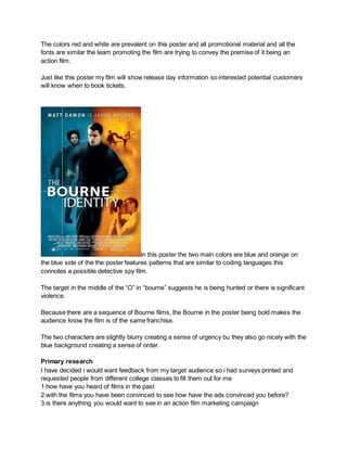 The colors red and white are prevalent on this poster and all promotional material and all the
fonts are similar the team promoting the film are trying to convey the premise of it being an
action film.
Just like this poster my film will show release day information so interested potential customers
will know when to book tickets.
in this poster the two main colors are blue and orange on
the blue side of the the poster features patterns that are similar to coding languages this
connotes a possible detective spy film.
The target in the middle of the “O” in “bourne” suggests he is being hunted or there is significant
violence.
Because there are a sequence of Bourne films, the Bourne in the poster being bold makes the
audience know the film is of the same franchise.
The two characters are slightly blurry creating a sense of urgency bu they also go nicely with the
blue background creating a sense of order.
Primary research
I have decided i would want feedback from my target audience so i had surveys printed and
requested people from different college classes to fill them out for me
1.how have you heard of films in the past
2.with the films you have been convinced to see how have the ads convinced you before?
3.is there anything you would want to see in an action film marketing campaign
 