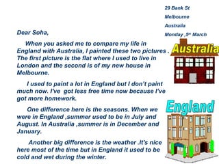 29 Bank St Melbourne Australia Monday ,5 th  March Dear Soha, When you asked me to compare my life in England with Australia, I painted these two pictures . The first picture is the flat where I used to live in London and the second is of my new house in Melbourne. I used to paint a lot in England but I don’t paint much now. I've  got less free time now because I’ve got more homework. One difference here is the seasons. When we were in England ,summer used to be in July and August. In Australia ,summer is in December and January. Another big difference is the weather .It's nice here most of the time but in England it used to be cold and wet during the winter. Australia England 