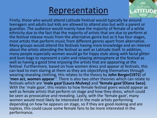 Representation
Firstly, those who would attend Latitude Festival would typically be around
teenagers and adults but kids are allowed to attend also but with a parent or
guardian. The audience would mainly have the majority of female of a white
ethnicity due to the fact that the majority of artists that are due to perform at
the festival release music from the alternative genre but as it has four stages,
most artists that perform music from different genres apart from alternative.
Many groups would attend the festivals having more knowledge and an interest
about the artists attending the festival as well as Latitude itself. In addition,
many people especially women would go for hippy style along with facial glitter
and bum bags to represent a calm and relaxing atmosphere at the festival as
well as having a good time enjoying the artists that are appearing at the
festival. Furthermore, based on how women dress and appear at festivals, this
can lead to men staring at them as they are objectifying themselves through
wearing revealing clothing, this relates to the theory by John Berger(1972) of
‘men act, women appear ’. There is also two other theories which can relate to
festivals which are ‘male gaze’(Laura Mulvey) and ‘female gaze’(Diana Saco).
With the ‘male gaze’, this relates to how female festival goers would appear as
well as female artists that perform on stage and how they dress, which could
be seen as provocative and revealing. Lastly, with the ‘female gaze’, many
women would most likely be interested in the male artists performing
depending on how he appears on stage, so if they are good-looking and are
topless, this could cause some female fans to be more interested in the
performance.
 