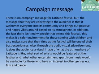 Campaign message
There is no campaign message for Latitude festival but the
message that they are conveying to the audience is that it
welcomes everyone into its community and brings out positive
and happy vibes around based on its atmosphere. In addition,
the fact there isn’t many people that attend this festival, this
makes it a safer environment for those coming with children and
also makes sure that their time at the festival will be one of their
best experiences. Also, through the audio visual advertisement,
it gives the audience a visual image of what the atmosphere of
Latitude is like, what sort of artists would be featured at the
festival and what other entertainment apart from music would
be available for those who have an interest in other genres e.g.
film and dance.
 